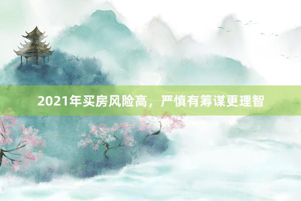 2021年买房风险高，严慎有筹谋更理智