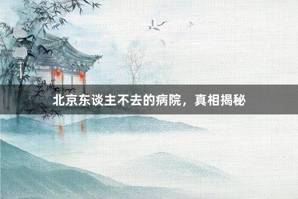 北京东谈主不去的病院，真相揭秘