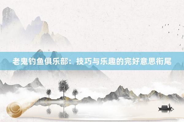 老鬼钓鱼俱乐部：技巧与乐趣的完好意思衔尾