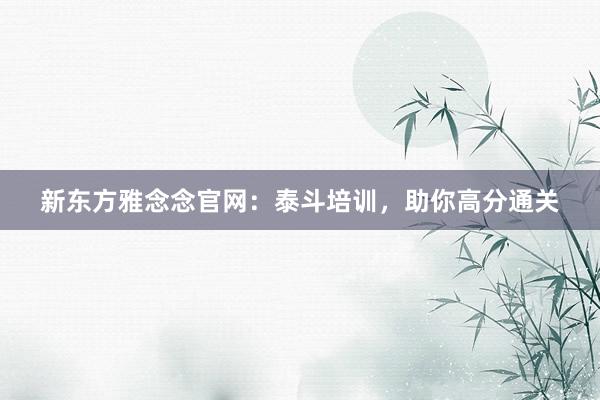 新东方雅念念官网:泰斗培训,助你高分通关